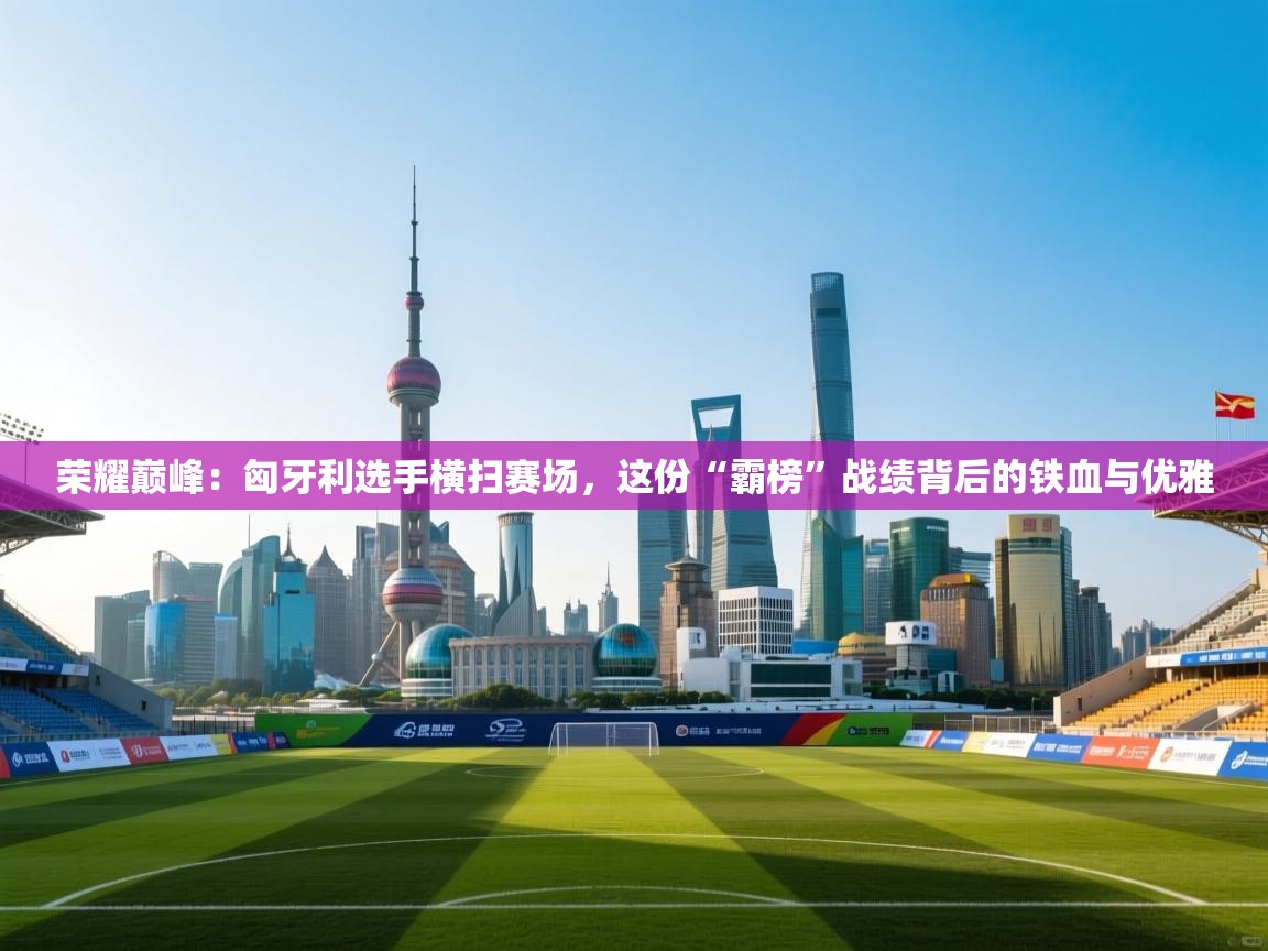 荣耀巅峰：匈牙利选手横扫赛场，这份“霸榜”战绩背后的铁血与优雅